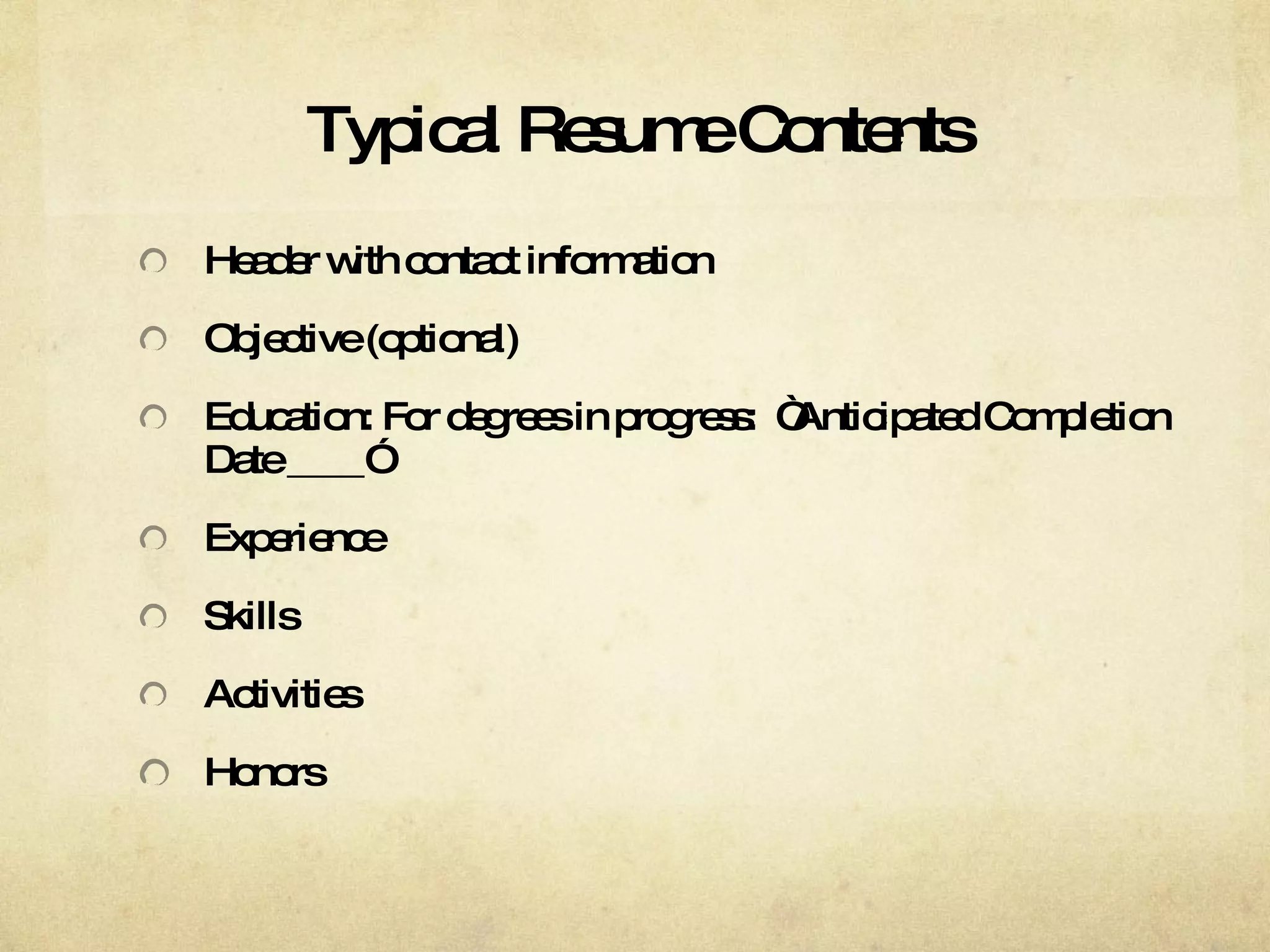 Typical Resume Contents Header with contact information Objective (optional) Education: For degrees in progress:  “Anticipated Completion Date ____” Experience Skills Activities Honors 