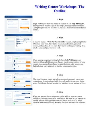 Writing Center Workshops: The
Outline
1. Step
To get started, you must first create an account on site HelpWriting.net.
The registration process is quick and simple, taking just a few moments.
During this process, you will need to provide a password and a valid email
address.
2. Step
In order to create a "Write My Paper For Me" request, simply complete the
10-minute order form. Provide the necessary instructions, preferred
sources, and deadline. If you want the writer to imitate your writing style,
attach a sample of your previous work.
3. Step
When seeking assignment writing help from HelpWriting.net, our
platform utilizes a bidding system. Review bids from our writers for your
request, choose one of them based on qualifications, order history, and
feedback, then place a deposit to start the assignment writing.
4. Step
After receiving your paper, take a few moments to ensure it meets your
expectations. If you're pleased with the result, authorize payment for the
writer. Don't forget that we provide free revisions for our writing services.
5. Step
When you opt to write an assignment online with us, you can request
multiple revisions to ensure your satisfaction. We stand by our promise to
provide original, high-quality content - if plagiarized, we offer a full
refund. Choose us confidently, knowing that your needs will be fully met.
Writing Center Workshops: The Outline Writing Center Workshops: The Outline
 