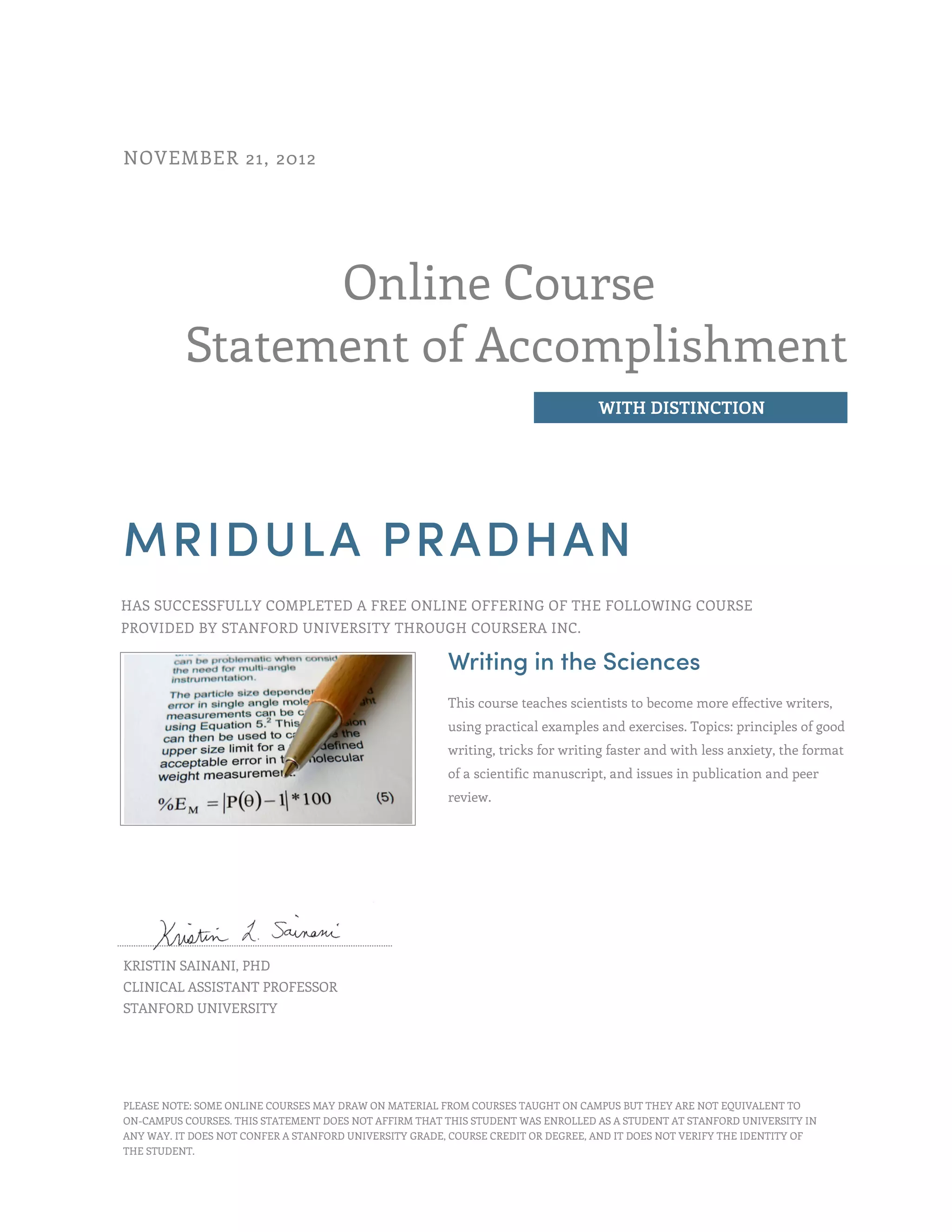 Online Course
Statement of Accomplishment
WITH DISTINCTION
NOVEMBER 21, 2012
MRIDULA PRADHAN
HAS SUCCESSFULLY COMPLETED A FREE ONLINE OFFERING OF THE FOLLOWING COURSE
PROVIDED BY STANFORD UNIVERSITY THROUGH COURSERA INC.
Writing in the Sciences
This course teaches scientists to become more effective writers,
using practical examples and exercises. Topics: principles of good
writing, tricks for writing faster and with less anxiety, the format
of a scientific manuscript, and issues in publication and peer
review.
KRISTIN SAINANI, PHD
CLINICAL ASSISTANT PROFESSOR
STANFORD UNIVERSITY
PLEASE NOTE: SOME ONLINE COURSES MAY DRAW ON MATERIAL FROM COURSES TAUGHT ON CAMPUS BUT THEY ARE NOT EQUIVALENT TO
ON-CAMPUS COURSES. THIS STATEMENT DOES NOT AFFIRM THAT THIS STUDENT WAS ENROLLED AS A STUDENT AT STANFORD UNIVERSITY IN
ANY WAY. IT DOES NOT CONFER A STANFORD UNIVERSITY GRADE, COURSE CREDIT OR DEGREE, AND IT DOES NOT VERIFY THE IDENTITY OF
THE STUDENT.