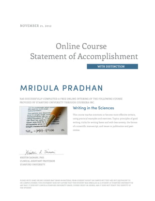 Online Course
Statement of Accomplishment
WITH DISTINCTION
NOVEMBER 21, 2012
MRIDULA PRADHAN
HAS SUCCESSFULLY COMPLETED A FREE ONLINE OFFERING OF THE FOLLOWING COURSE
PROVIDED BY STANFORD UNIVERSITY THROUGH COURSERA INC.
Writing in the Sciences
This course teaches scientists to become more effective writers,
using practical examples and exercises. Topics: principles of good
writing, tricks for writing faster and with less anxiety, the format
of a scientific manuscript, and issues in publication and peer
review.
KRISTIN SAINANI, PHD
CLINICAL ASSISTANT PROFESSOR
STANFORD UNIVERSITY
PLEASE NOTE: SOME ONLINE COURSES MAY DRAW ON MATERIAL FROM COURSES TAUGHT ON CAMPUS BUT THEY ARE NOT EQUIVALENT TO
ON-CAMPUS COURSES. THIS STATEMENT DOES NOT AFFIRM THAT THIS STUDENT WAS ENROLLED AS A STUDENT AT STANFORD UNIVERSITY IN
ANY WAY. IT DOES NOT CONFER A STANFORD UNIVERSITY GRADE, COURSE CREDIT OR DEGREE, AND IT DOES NOT VERIFY THE IDENTITY OF
THE STUDENT.
 