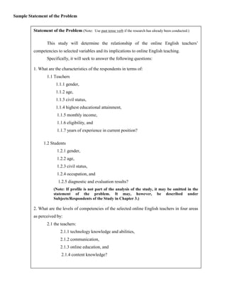 Sample Statement of the Problem


         Statement of the Problem (Note: Use past tense verb if the research has already been conducted.)

                 This study will determine the relationship of the online English teachers’
         competencies to selected variables and its implications to online English teaching.
                 Specifically, it will seek to answer the following questions:

         1. What are the characteristics of the respondents in terms of:
                 1.1 Teachers
                      1.1.1 gender,
                      1.1.2 age,
                      1.1.3 civil status,
                      1.1.4 highest educational attainment,
                       1.1.5 monthly income,
                       1.1.6 eligibility, and
                       1.1.7 years of experience in current position?

               1.2 Students
                       1.2.1 gender,
                       1.2.2 age,
                       1.2.3 civil status,
                       1.2.4 occupation, and
                        1.2.5 diagnostic and evaluation results?
                     (Note: If profile is not part of the analysis of the study, it may be omitted in the
                     statement of the problem. It may, however, be described under
                     Subjects/Respondents of the Study in Chapter 3.)

         2. What are the levels of competencies of the selected online English teachers in four areas
         as perceived by:
                 2.1 the teachers:
                         2.1.1 technology knowledge and abilities,
                         2.1.2 communication,
                         2.1.3 online education, and
                          2.1.4 content knowledge?
 