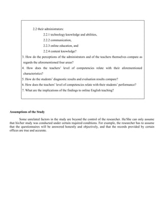 2.2 their administrators:
                             2.2.1 technology knowledge and abilities,
                             2.2.2 communication,
                             2.2.3 online education, and
                             2.2.4 content knowledge?
         3. How do the perceptions of the administrators and of the teachers themselves compare as
          regards the aforementioned four areas?
         4. How does the teachers’ level of competencies relate with their aforementioned
          characteristics?
         5. How do the students’ diagnostic results and evaluation results compare?
         6. How does the teachers’ level of competencies relate with their students’ performance?
         7. What are the implications of the findings to online English teaching?




Assumptions of the Study

        Some unrelated factors in the study are beyond the control of the researcher. He/She can only assume
that his/her study was conducted under certain required conditions. For example, the researcher has to assume
that the questionnaires will be answered honestly and objectively, and that the records provided by certain
offices are true and accurate.
 