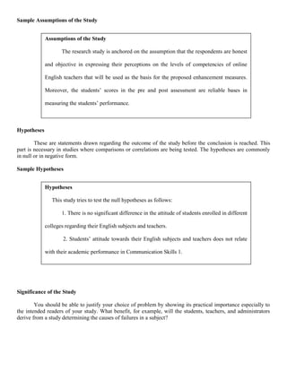 Sample Assumptions of the Study


             Assumptions of the Study

                    The research study is anchored on the assumption that the respondents are honest

             and objective in expressing their perceptions on the levels of competencies of online

             English teachers that will be used as the basis for the proposed enhancement measures.

             Moreover, the students’ scores in the pre and post assessment are reliable bases in

             measuring the students’ performance.



Hypotheses

        These are statements drawn regarding the outcome of the study before the conclusion is reached. This
part is necessary in studies where comparisons or correlations are being tested. The hypotheses are commonly
in null or in negative form.

Sample Hypotheses


             Hypotheses

                This study tries to test the null hypotheses as follows:

                    1. There is no significant difference in the attitude of students enrolled in different

             colleges regarding their English subjects and teachers.

                     2. Students’ attitude towards their English subjects and teachers does not relate

             with their academic performance in Communication Skills 1.




Significance of the Study

        You should be able to justify your choice of problem by showing its practical importance especially to
the intended readers of your study. What benefit, for example, will the students, teachers, and administrators
derive from a study determining the causes of failures in a subject?
 