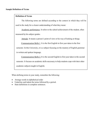 Sample Definition of Terms


           Definition of Terms

                  The following terms are defined according to the context in which they will be

           used in the study for a clearer understanding of what they mean:

                  Academic performance. It refers to the school achievement of the student, often

           measured by his subject grades.

                  Attitude. It means a person’s point of view or his way of looking at things.

                  Communication Skills 1. It is the first English in first year taken in the first

            semester. In this University ,it is a subject focusing on the mastery of English grammar

            in written and spoken language.

                  Communication Skills 2. It is the second English in first year taken in the second

            semester. It focuses on academic skills necessary to help students cope with their other

            academic subjects taught in English.



      When defining terms in your study, remember the following:

         Arrange words in alphabetical order
         Underline and indent the terms followed by a period.
         State definitions in complete sentences.
 