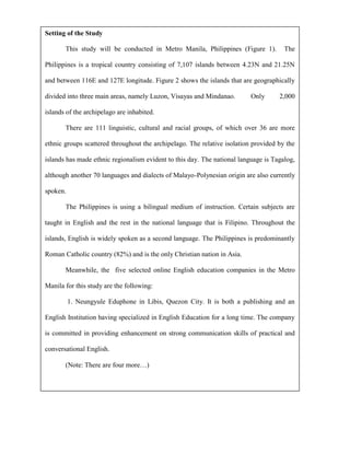 Setting of the Study

       This study will be conducted in Metro Manila, Philippines (Figure 1).          The

Philippines is a tropical country consisting of 7,107 islands between 4.23N and 21.25N

and between 116E and 127E longitude. Figure 2 shows the islands that are geographically

divided into three main areas, namely Luzon, Visayas and Mindanao.        Only      2,000

islands of the archipelago are inhabited.

       There are 111 linguistic, cultural and racial groups, of which over 36 are more

ethnic groups scattered throughout the archipelago. The relative isolation provided by the

islands has made ethnic regionalism evident to this day. The national language is Tagalog,

although another 70 languages and dialects of Malayo-Polynesian origin are also currently

spoken.

       The Philippines is using a bilingual medium of instruction. Certain subjects are

taught in English and the rest in the national language that is Filipino. Throughout the

islands, English is widely spoken as a second language. The Philippines is predominantly

Roman Catholic country (82%) and is the only Christian nation in Asia.

       Meanwhile, the five selected online English education companies in the Metro

Manila for this study are the following:

          1. Neungyule Eduphone in Libis, Quezon City. It is both a publishing and an

English Institution having specialized in English Education for a long time. The company

is committed in providing enhancement on strong communication skills of practical and

conversational English.

       (Note: There are four more…)
 
