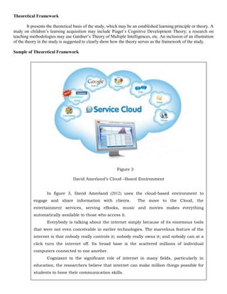 Theoretical Framework

        It presents the theoretical basis of the study, which may be an established learning principle or theory. A
study on children’s learning acquisition may include Piaget’s Cognitive Development Theory; a research on
teaching methodologies may use Gardner’s Theory of Multiple Intelligences, etc. An inclusion of an illustration
of the theory in the study is suggested to clearly show how the theory serves as the framework of the study.

Sample of Theoretical Framework




                                                           Figure 3

                                  David Amerland’s Cloud –Based Environment


                   In figure 3, David Amerland (2012) uses the cloud-based environment to
           engage and share information with clients.                  The move to the Cloud, the
           entertainment services, serving eBooks, music and movies makes everything
           automatically available to those who access it.
                   Everybody is talking about the internet simply because of its enormous tools
           that were not even conceivable in earlier technologies. The marvelous feature of the
           internet is that nobody really controls it; nobody really owns it; and nobody can at a
           click turn the internet off. Its broad base is the scattered millions of individual
           computers connected to one another.
                   Cognizant to the significant role of internet in many fields, particularly in
           education, the researchers believe that internet can make million things possible for
           students to hone their communication skills.
 