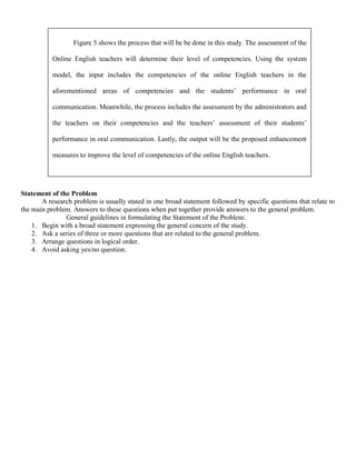 Figure 5 shows the process that will be be done in this study. The assessment of the

           Online English teachers will determine their level of competencies. Using the system

           model, the input includes the competencies of the online English teachers in the

           aforementioned areas of competencies and the students’ performance in oral

           communication. Meanwhile, the process includes the assessment by the administrators and

           the teachers on their competencies and the teachers’ assessment of their students’

           performance in oral communication. Lastly, the output will be the proposed enhancement

           measures to improve the level of competencies of the online English teachers.




Statement of the Problem
       A research problem is usually stated in one broad statement followed by specific questions that relate to
the main problem. Answers to these questions when put together provide answers to the general problem.
               General guidelines in formulating the Statement of the Problem:
    1. Begin with a broad statement expressing the general concern of the study.
    2. Ask a series of three or more questions that are related to the general problem.
    3. Arrange questions in logical order.
    4. Avoid asking yes/no question.
 