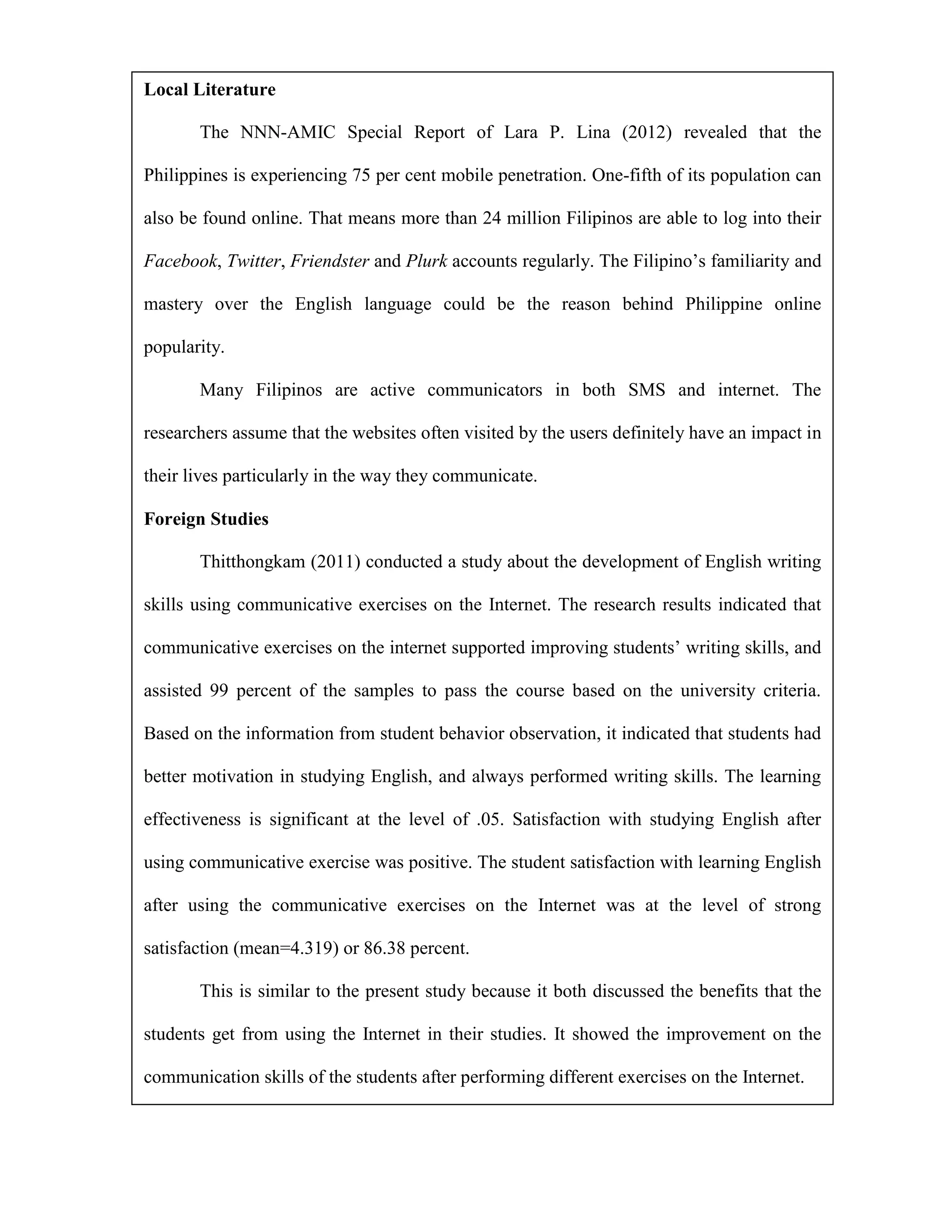 Local Literature

       The NNN-AMIC Special Report of Lara P. Lina (2012) revealed that the

Philippines is experiencing 75 per cent mobile penetration. One-fifth of its population can

also be found online. That means more than 24 million Filipinos are able to log into their

Facebook, Twitter, Friendster and Plurk accounts regularly. The Filipino’s familiarity and

mastery over the English language could be the reason behind Philippine online

popularity.

       Many Filipinos are active communicators in both SMS and internet. The

researchers assume that the websites often visited by the users definitely have an impact in

their lives particularly in the way they communicate.

Foreign Studies

       Thitthongkam (2011) conducted a study about the development of English writing

skills using communicative exercises on the Internet. The research results indicated that

communicative exercises on the internet supported improving students’ writing skills, and

assisted 99 percent of the samples to pass the course based on the university criteria.

Based on the information from student behavior observation, it indicated that students had

better motivation in studying English, and always performed writing skills. The learning

effectiveness is significant at the level of .05. Satisfaction with studying English after

using communicative exercise was positive. The student satisfaction with learning English

after using the communicative exercises on the Internet was at the level of strong

satisfaction (mean=4.319) or 86.38 percent.

       This is similar to the present study because it both discussed the benefits that the

students get from using the Internet in their studies. It showed the improvement on the

communication skills of the students after performing different exercises on the Internet.
 