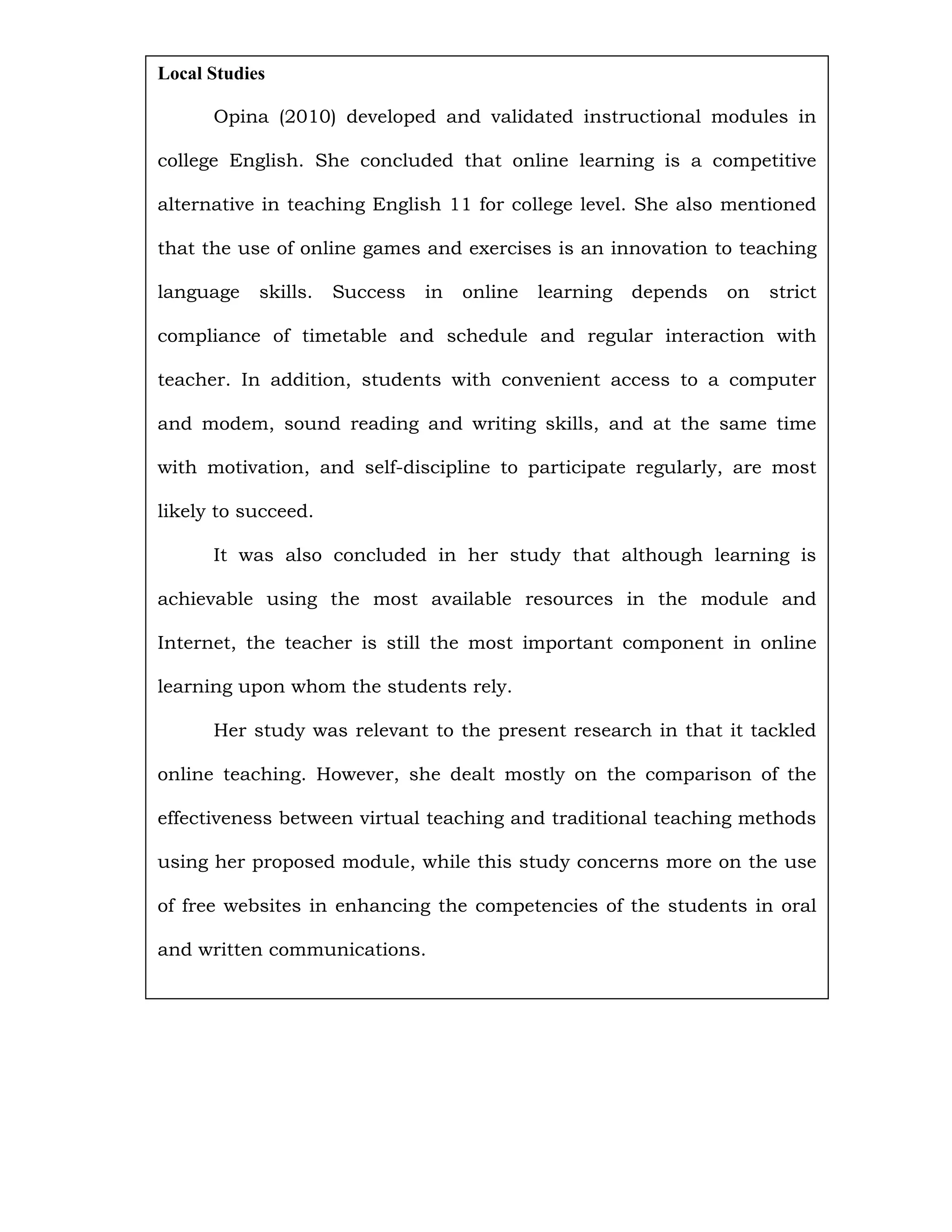 Local Studies

      Opina (2010) developed and validated instructional modules in

college English. She concluded that online learning is a competitive

alternative in teaching English 11 for college level. She also mentioned

that the use of online games and exercises is an innovation to teaching

language    skills.   Success   in   online   learning   depends   on   strict

compliance of timetable and schedule and regular interaction with

teacher. In addition, students with convenient access to a computer

and modem, sound reading and writing skills, and at the same time

with motivation, and self-discipline to participate regularly, are most

likely to succeed.

      It was also concluded in her study that although learning is

achievable using the most available resources in the module and

Internet, the teacher is still the most important component in online

learning upon whom the students rely.

      Her study was relevant to the present research in that it tackled

online teaching. However, she dealt mostly on the comparison of the

effectiveness between virtual teaching and traditional teaching methods

using her proposed module, while this study concerns more on the use

of free websites in enhancing the competencies of the students in oral

and written communications.
 