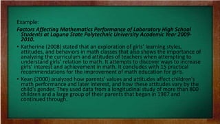 Example:
Factors Affecting Mathematics Performance of Laboratory High School
Students at Laguna State Polytechnic University Academic Year 2009-
2010.
• Katherine (2008) stated that an exploration of girls’ learning styles,
attitudes, and behaviors in math classes that also shows the importance of
analyzing the curriculum and attitudes of teachers when attempting to
understand girls’ relation to math. It attempts to discover ways to increase
girls’ interest and achievement in math. It concludes with 15 practical
recommendations for the improvement of math education for girls.
• Kean (2000) analyzed how parents' values and attitudes affect children's
math performance and later interest, and how these attitudes vary by the
child's gender. They used data from a longitudinal study of more than 800
children and a large group of their parents that began in 1987 and
continued through.
 