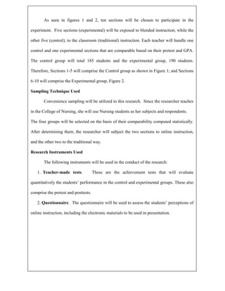 As seen in figures 1 and 2, ten sections will be chosen to participate in the

experiment. Five sections (experimental) will be exposed to blended instruction; while the

other five (control), to the classroom (traditional) instruction. Each teacher will handle one

control and one experimental sections that are comparable based on their pretest and GPA.

The control group will total 185 students and the experimental group, 190 students.

Therefore, Sections 1-5 will comprise the Control group as shown in Figure 1; and Sections

6-10 will comprise the Experimental group, Figure 2.

Sampling Technique Used

       Convenience sampling will be utilized in this research. Since the researcher teaches

in the College of Nursing, she will use Nursing students as her subjects and respondents.

The four groups will be selected on the basis of their comparability computed statistically.

After determining them, the researcher will subject the two sections to online instruction,

and the other two to the traditional way.

Research Instruments Used

       The following instruments will be used in the conduct of the research:

   1. Teacher-made tests.             These are the achievement tests that will evaluate

quantitatively the students’ performance in the control and experimental groups. These also

comprise the pretest and posttests.

   2. Questionnaire. The questionnaire will be used to assess the students’ perceptions of

online instruction, including the electronic materials to be used in presentation.
 