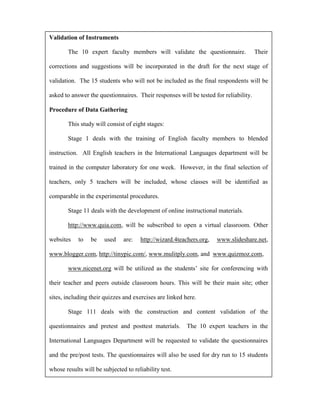 Validation of Instruments

        The 10 expert faculty members will validate the questionnaire.                Their

corrections and suggestions will be incorporated in the draft for the next stage of

validation. The 15 students who will not be included as the final respondents will be

asked to answer the questionnaires. Their responses will be tested for reliability.

Procedure of Data Gathering

        This study will consist of eight stages:

        Stage 1 deals with the training of English faculty members to blended

instruction. All English teachers in the International Languages department will be

trained in the computer laboratory for one week. However, in the final selection of

teachers, only 5 teachers will be included, whose classes will be identified as

comparable in the experimental procedures.

        Stage 11 deals with the development of online instructional materials.

        http://www.quia.com, will be subscribed to open a virtual classroom. Other

websites    to   be    used    are:   http://wizard.4teachers.org,   www.slideshare.net,

www.blogger.com, http://tinypic.com/, www.mulitply.com, and www.quizmoz.com,

        www.nicenet.org will be utilized as the students’ site for conferencing with

their teacher and peers outside classroom hours. This will be their main site; other

sites, including their quizzes and exercises are linked here.

        Stage 111 deals with the construction and content validation of the

questionnaires and pretest and posttest materials.       The 10 expert teachers in the

International Languages Department will be requested to validate the questionnaires

and the pre/post tests. The questionnaires will also be used for dry run to 15 students

whose results will be subjected to reliability test.
 