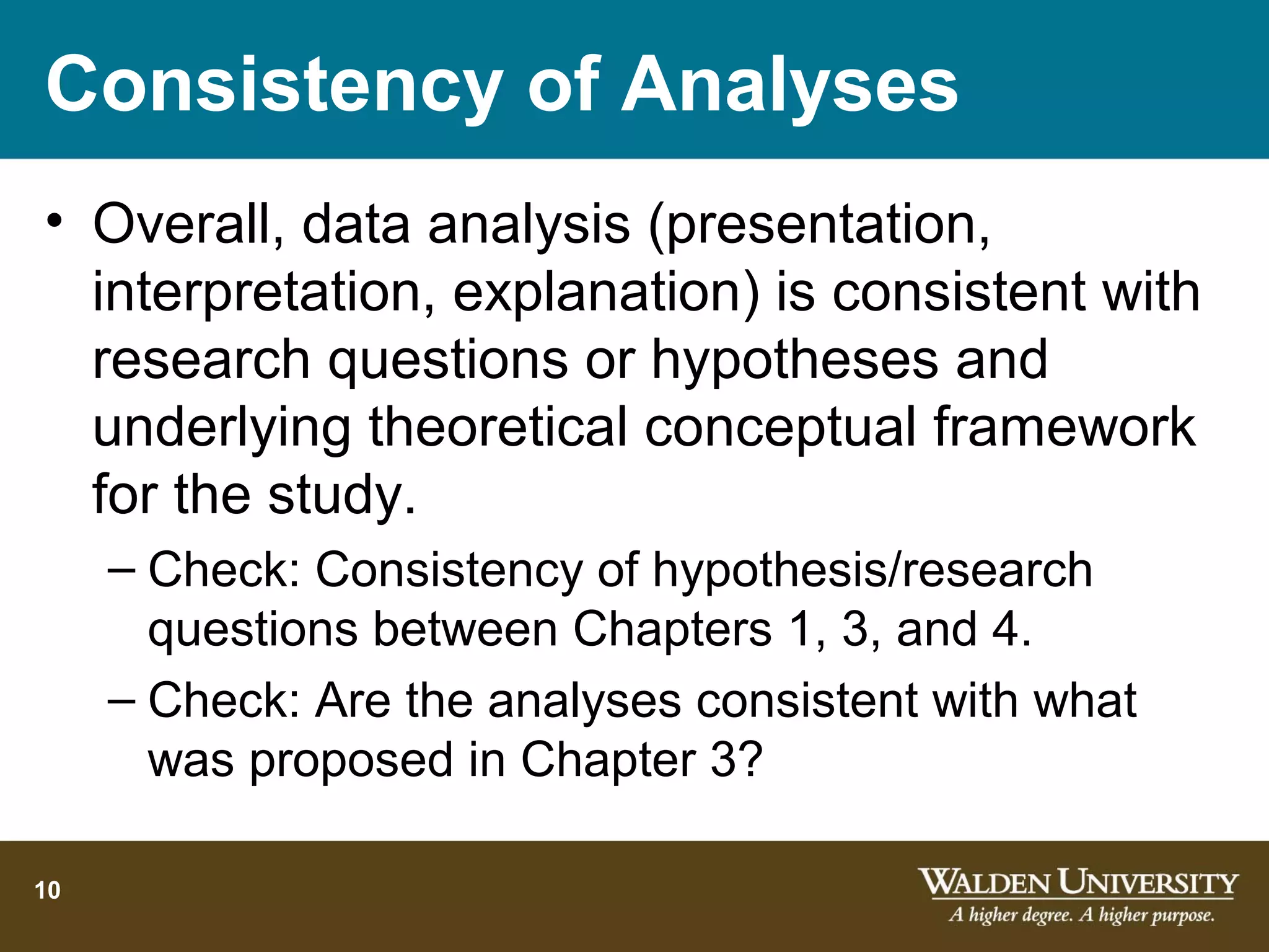 Consistency of Analyses
• Overall, data analysis (presentation,
  interpretation, explanation) is consistent with
  research questions or hypotheses and
  underlying theoretical conceptual framework
  for the study.
     – Check: Consistency of hypothesis/research
       questions between Chapters 1, 3, and 4.
     – Check: Are the analyses consistent with what
       was proposed in Chapter 3?

10
 