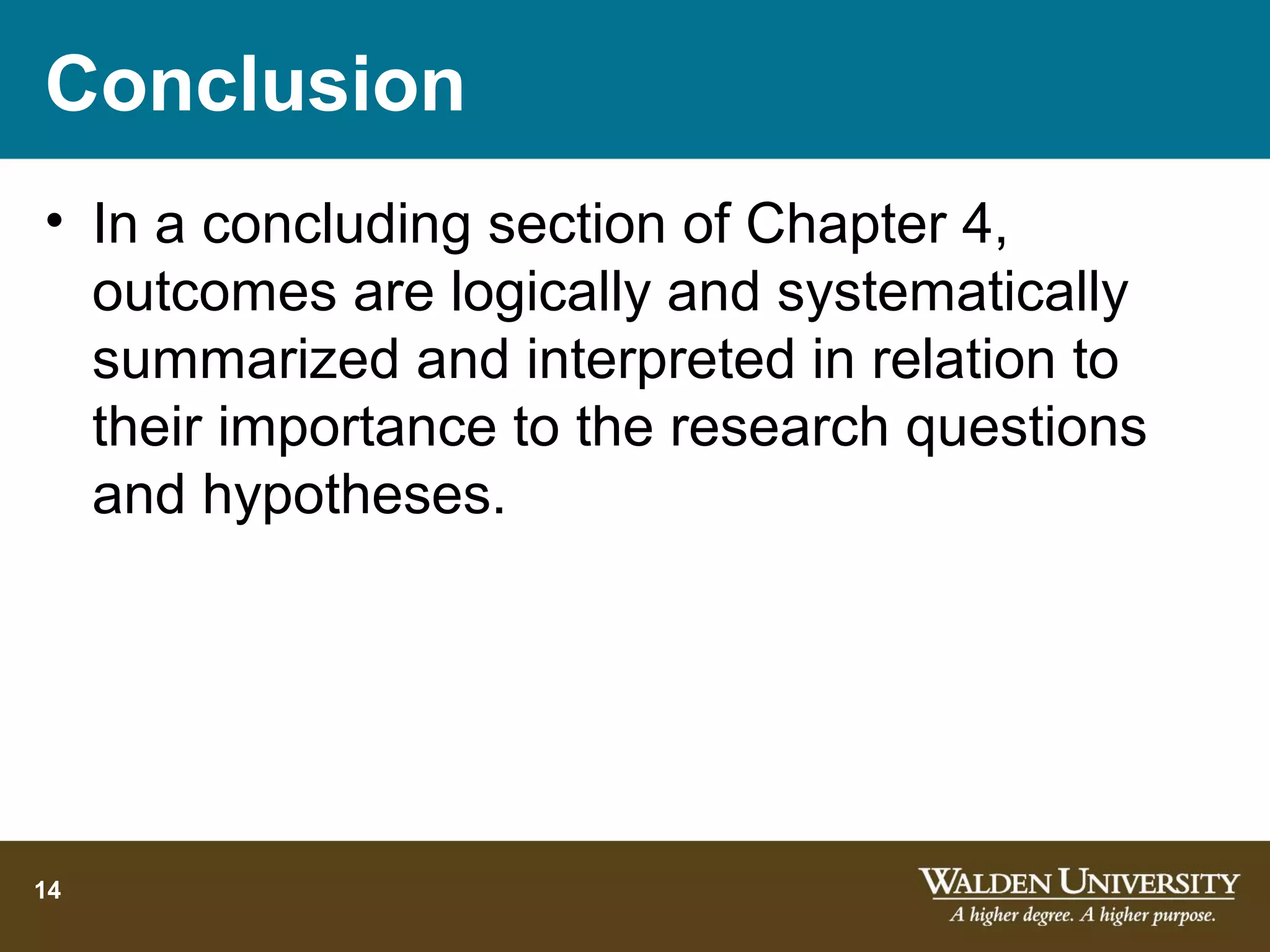 Conclusion
• In a concluding section of Chapter 4,
  outcomes are logically and systematically
  summarized and interpreted in relation to
  their importance to the research questions
  and hypotheses.




14
 