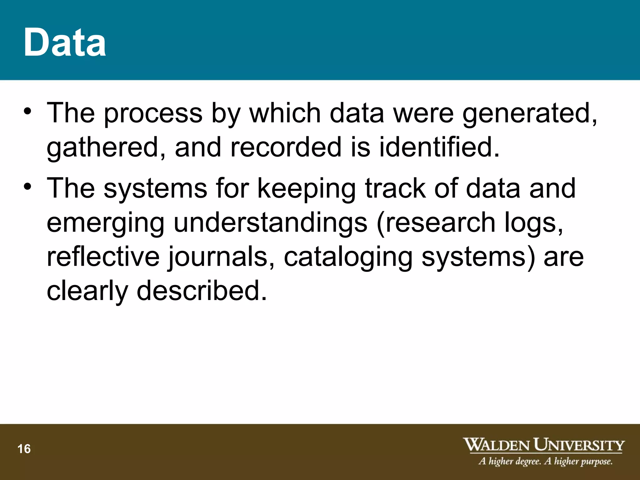 Data
• The process by which data were generated,
  gathered, and recorded is identified.
• The systems for keeping track of data and
  emerging understandings (research logs,
  reflective journals, cataloging systems) are
  clearly described.




16
 