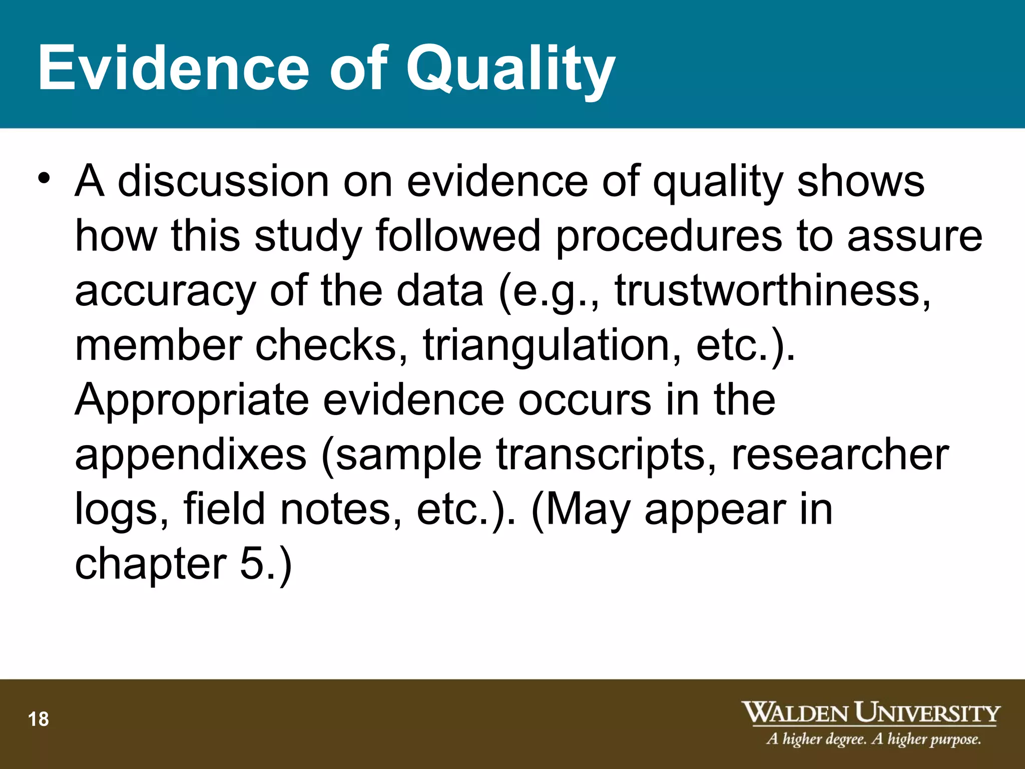 Evidence of Quality
• A discussion on evidence of quality shows
  how this study followed procedures to assure
  accuracy of the data (e.g., trustworthiness,
  member checks, triangulation, etc.).
  Appropriate evidence occurs in the
  appendixes (sample transcripts, researcher
  logs, field notes, etc.). (May appear in
  chapter 5.)


18
 