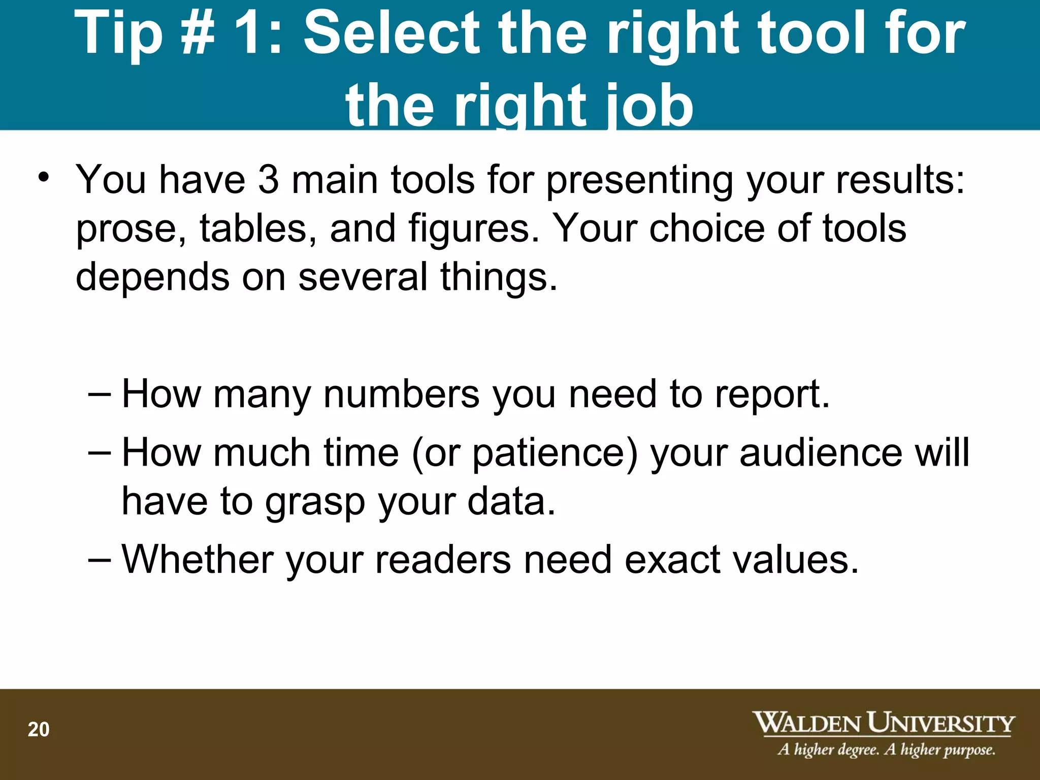 Tip # 1: Select the right tool for
               the right job
• You have 3 main tools for presenting your results:
  prose, tables, and figures. Your choice of tools
  depends on several things.

     – How many numbers you need to report.
     – How much time (or patience) your audience will
       have to grasp your data.
     – Whether your readers need exact values.



20
 