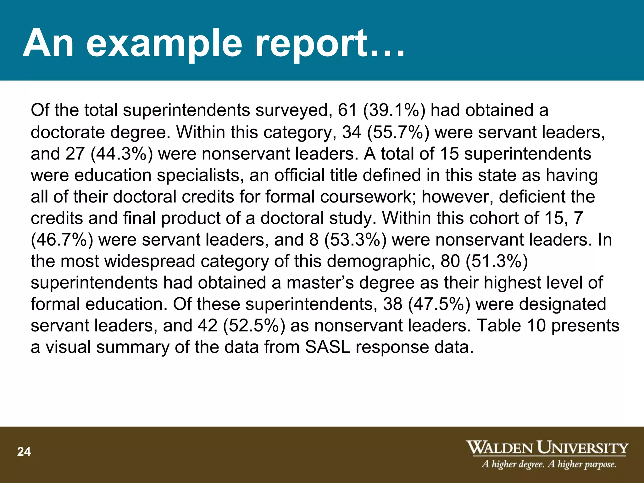 An example report…
 Of the total superintendents surveyed, 61 (39.1%) had obtained a
 doctorate degree. Within this category, 34 (55.7%) were servant leaders,
 and 27 (44.3%) were nonservant leaders. A total of 15 superintendents
 were education specialists, an official title defined in this state as having
 all of their doctoral credits for formal coursework; however, deficient the
 credits and final product of a doctoral study. Within this cohort of 15, 7
 (46.7%) were servant leaders, and 8 (53.3%) were nonservant leaders. In
 the most widespread category of this demographic, 80 (51.3%)
 superintendents had obtained a master’s degree as their highest level of
 formal education. Of these superintendents, 38 (47.5%) were designated
 servant leaders, and 42 (52.5%) as nonservant leaders. Table 10 presents
 a visual summary of the data from SASL response data.




24
 