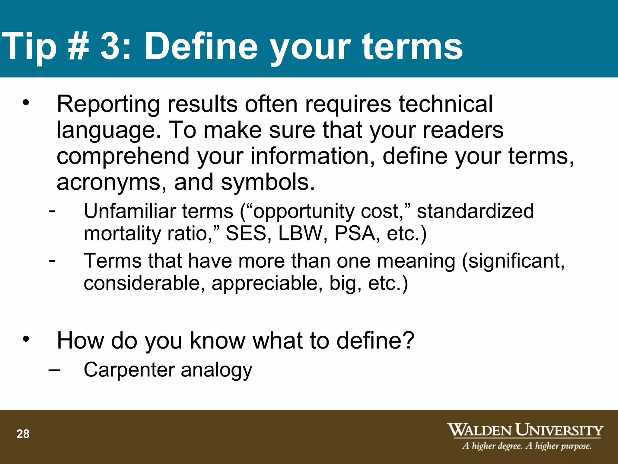 Tip # 3: Define your terms
 •       Reporting results often requires technical
         language. To make sure that your readers
         comprehend your information, define your terms,
         acronyms, and symbols.
     -     Unfamiliar terms (“opportunity cost,” standardized
           mortality ratio,” SES, LBW, PSA, etc.)
     -     Terms that have more than one meaning (significant,
           considerable, appreciable, big, etc.)

 •       How do you know what to define?
     –     Carpenter analogy

28
 