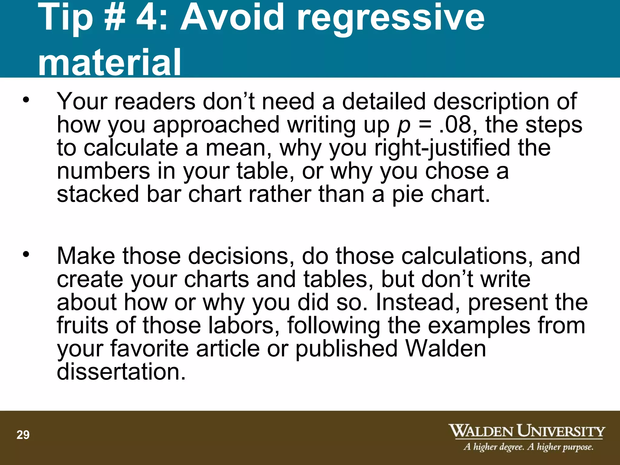 Tip # 4: Avoid regressive
     material
•     Your readers don’t need a detailed description of
      how you approached writing up p = .08, the steps
      to calculate a mean, why you right-justified the
      numbers in your table, or why you chose a
      stacked bar chart rather than a pie chart.

•     Make those decisions, do those calculations, and
      create your charts and tables, but don’t write
      about how or why you did so. Instead, present the
      fruits of those labors, following the examples from
      your favorite article or published Walden
      dissertation.

29
 
