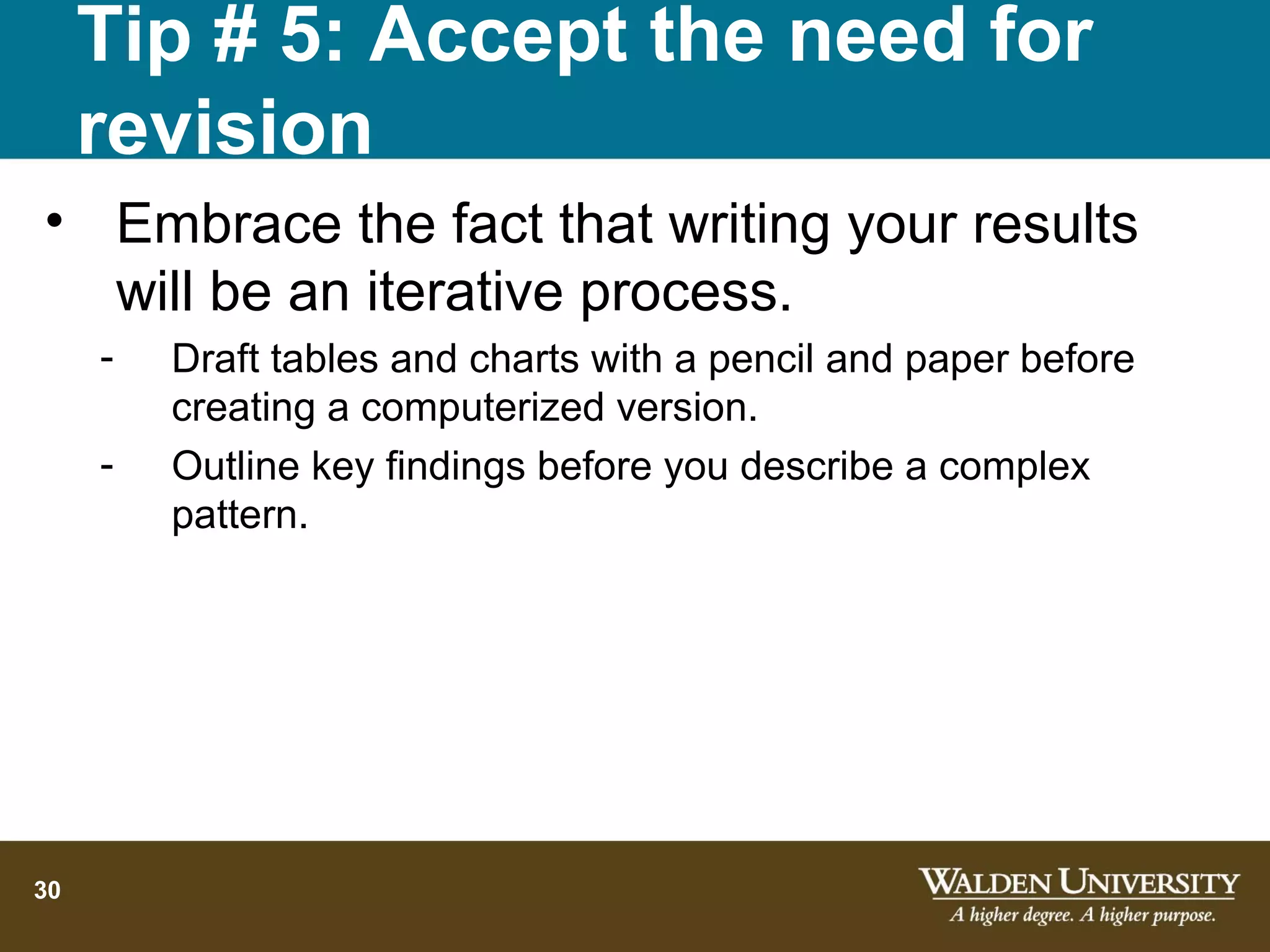 Tip # 5: Accept the need for
     revision
• Embrace the fact that writing your results
  will be an iterative process.
     -   Draft tables and charts with a pencil and paper before
         creating a computerized version.
     -   Outline key findings before you describe a complex
         pattern.




30
 