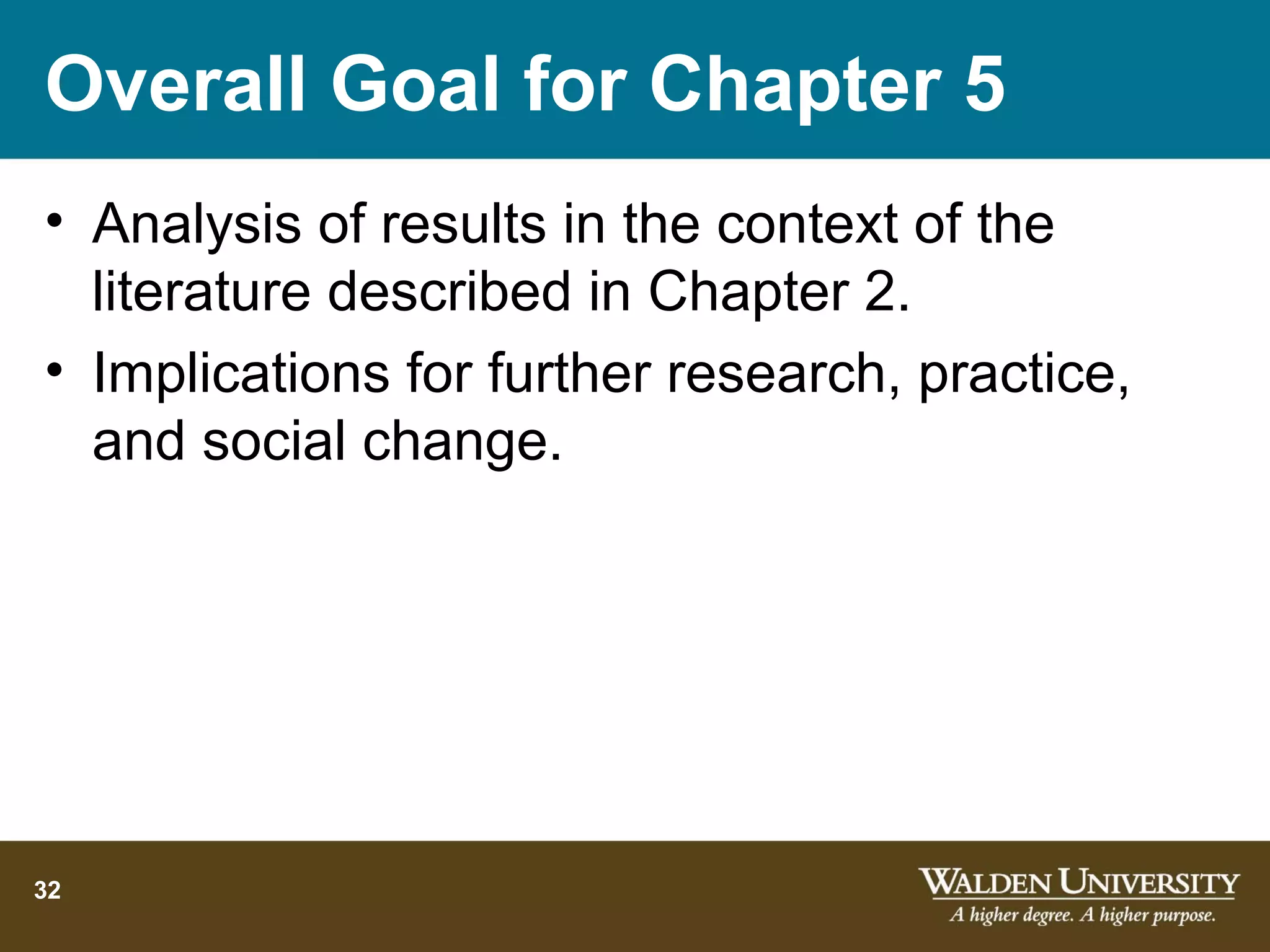 Overall Goal for Chapter 5
• Analysis of results in the context of the
  literature described in Chapter 2.
• Implications for further research, practice,
  and social change.




32
 