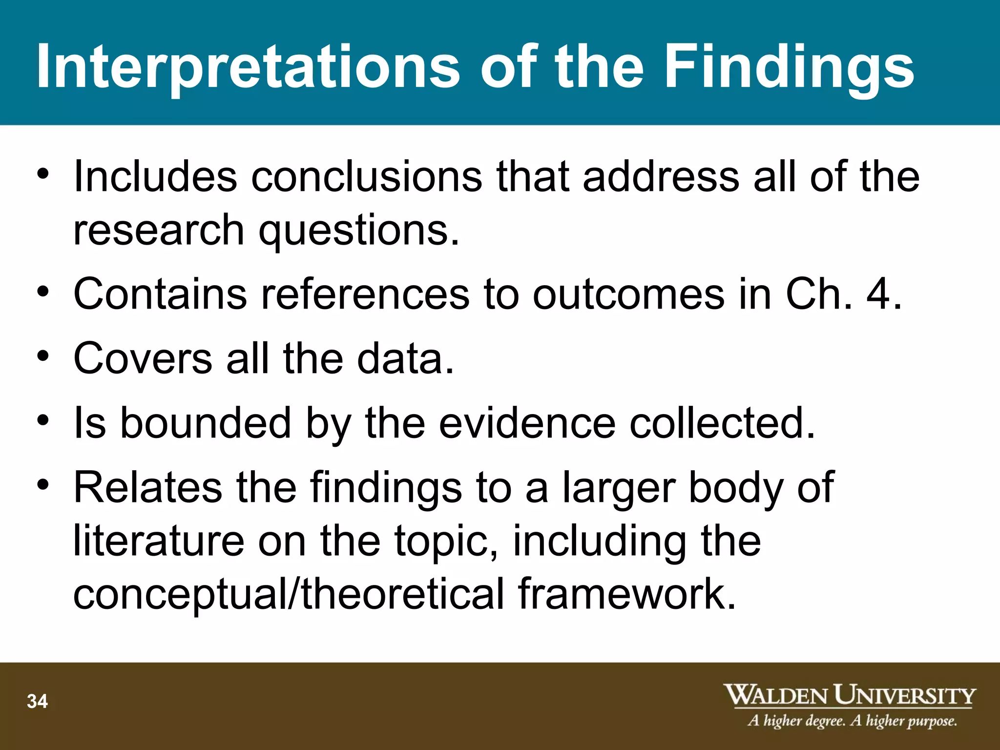 Interpretations of the Findings
• Includes conclusions that address all of the
  research questions.
• Contains references to outcomes in Ch. 4.
• Covers all the data.
• Is bounded by the evidence collected.
• Relates the findings to a larger body of
  literature on the topic, including the
  conceptual/theoretical framework.

34
 