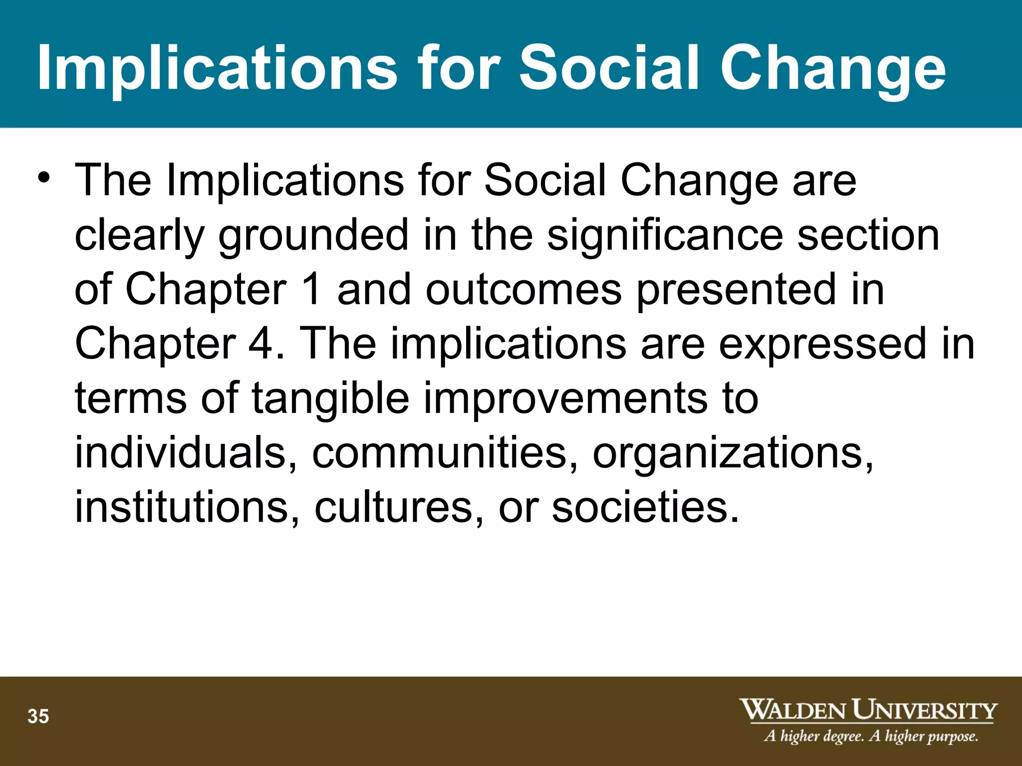 Implications for Social Change
• The Implications for Social Change are
  clearly grounded in the significance section
  of Chapter 1 and outcomes presented in
  Chapter 4. The implications are expressed in
  terms of tangible improvements to
  individuals, communities, organizations,
  institutions, cultures, or societies.



35
 