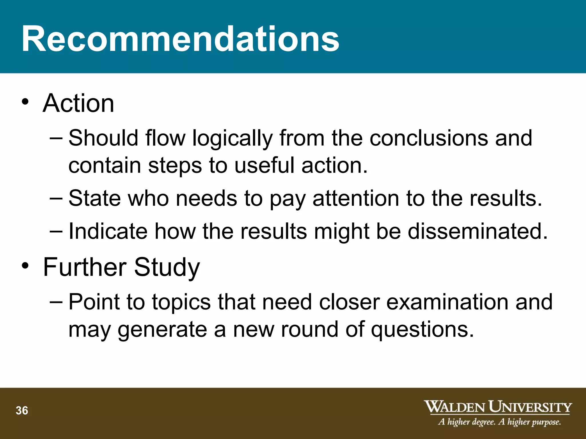 Recommendations
• Action
     – Should flow logically from the conclusions and
       contain steps to useful action.
     – State who needs to pay attention to the results.
     – Indicate how the results might be disseminated.
• Further Study
     – Point to topics that need closer examination and
       may generate a new round of questions.


36
 