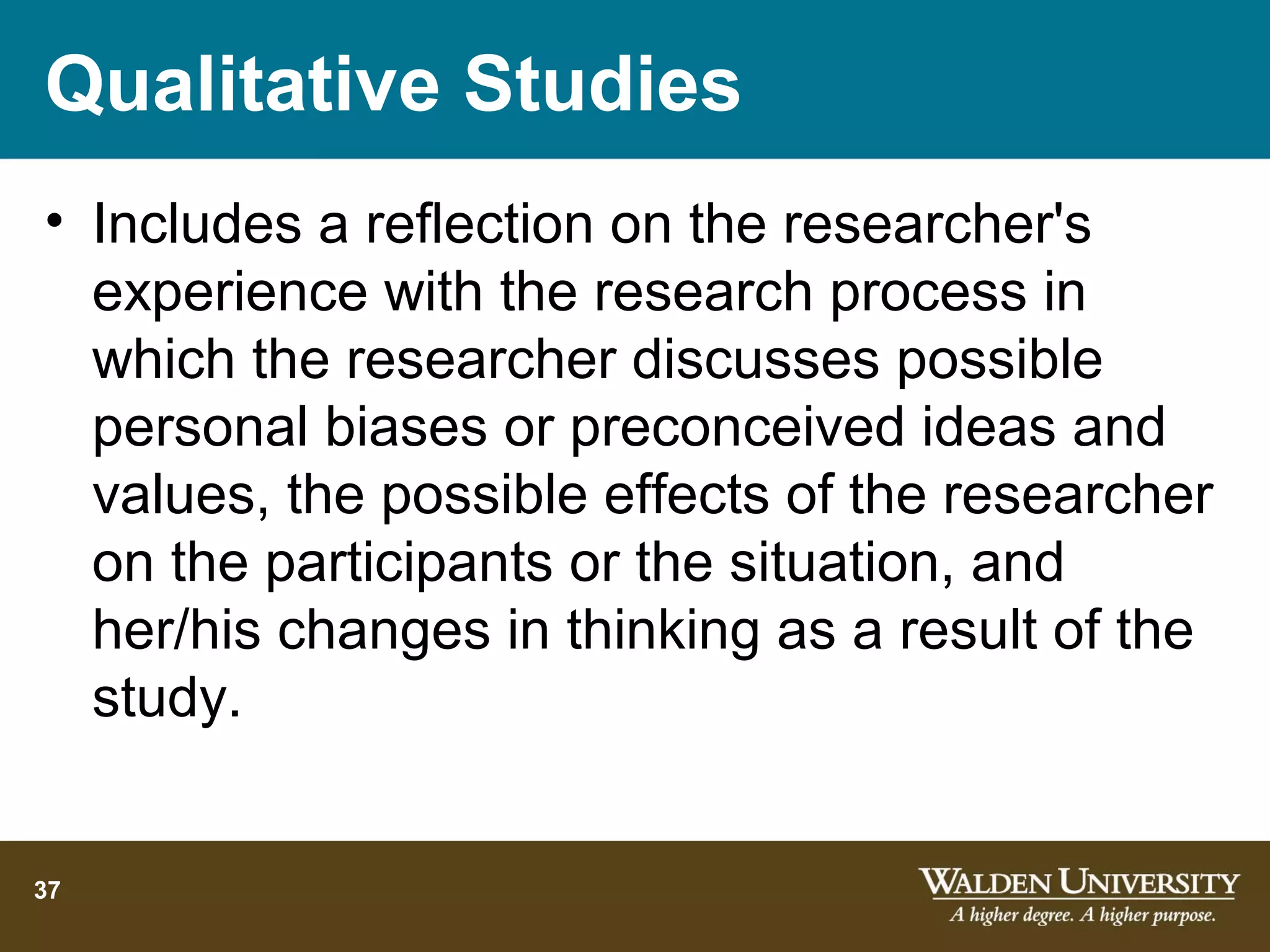 Qualitative Studies
• Includes a reflection on the researcher's
  experience with the research process in
  which the researcher discusses possible
  personal biases or preconceived ideas and
  values, the possible effects of the researcher
  on the participants or the situation, and
  her/his changes in thinking as a result of the
  study.


37
 