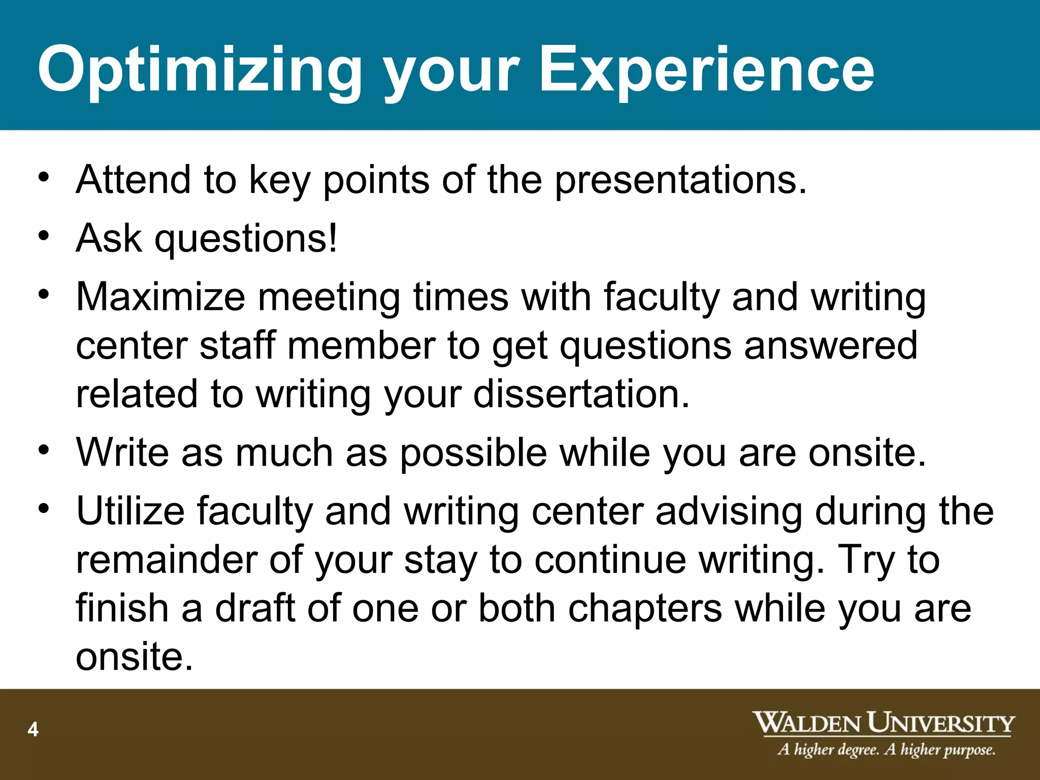 Optimizing your Experience
• Attend to key points of the presentations.
• Ask questions!
• Maximize meeting times with faculty and writing
  center staff member to get questions answered
  related to writing your dissertation.
• Write as much as possible while you are onsite.
• Utilize faculty and writing center advising during the
  remainder of your stay to continue writing. Try to
  finish a draft of one or both chapters while you are
  onsite.
4
 