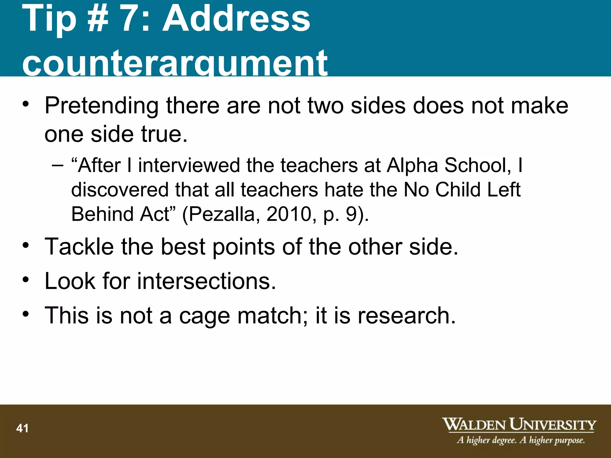 Tip # 7: Address
counterargument
• Pretending there are not two sides does not make
  one side true.
     – “After I interviewed the teachers at Alpha School, I
       discovered that all teachers hate the No Child Left
       Behind Act” (Pezalla, 2010, p. 9).
• Tackle the best points of the other side.
• Look for intersections.
• This is not a cage match; it is research.



41
 
