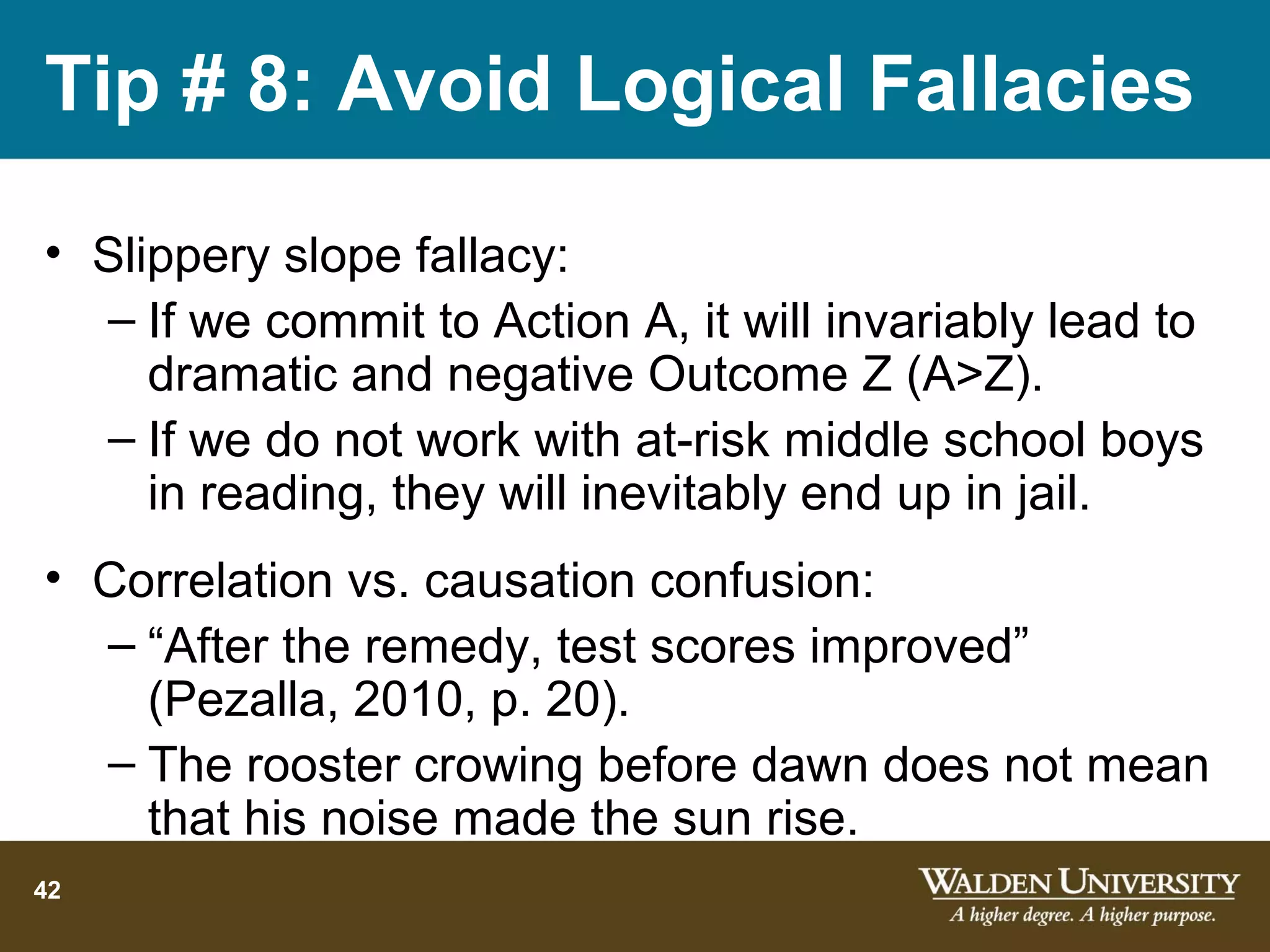 Tip # 8: Avoid Logical Fallacies

• Slippery slope fallacy:
  – If we commit to Action A, it will invariably lead to
     dramatic and negative Outcome Z (A>Z).
  – If we do not work with at-risk middle school boys
     in reading, they will inevitably end up in jail.
• Correlation vs. causation confusion:
  – “After the remedy, test scores improved”
    (Pezalla, 2010, p. 20).
  – The rooster crowing before dawn does not mean
    that his noise made the sun rise.
42
 