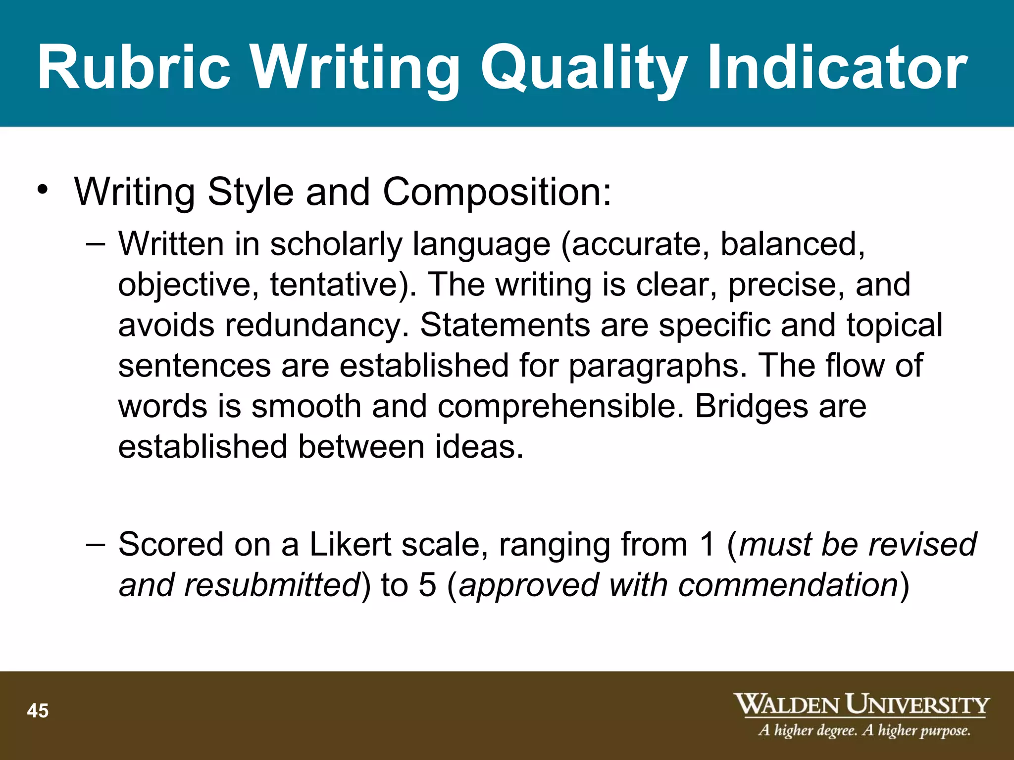 Rubric Writing Quality Indicator
• Writing Style and Composition:
     – Written in scholarly language (accurate, balanced,
       objective, tentative). The writing is clear, precise, and
       avoids redundancy. Statements are specific and topical
       sentences are established for paragraphs. The flow of
       words is smooth and comprehensible. Bridges are
       established between ideas.

     – Scored on a Likert scale, ranging from 1 (must be revised
       and resubmitted) to 5 (approved with commendation)


45
 