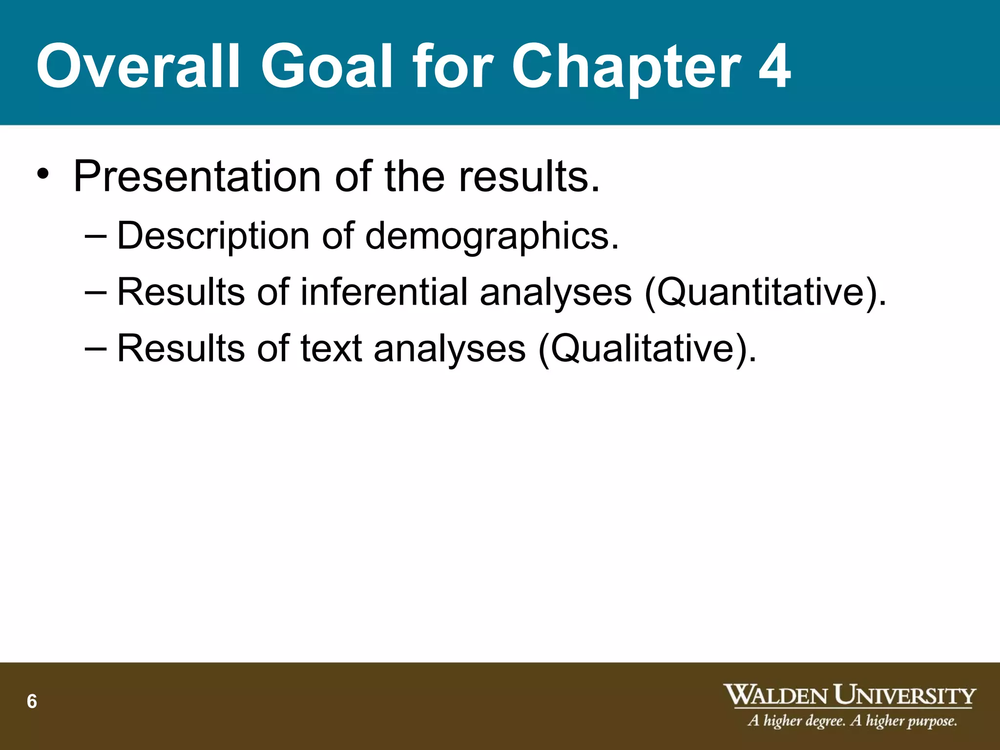 Overall Goal for Chapter 4
• Presentation of the results.
    – Description of demographics.
    – Results of inferential analyses (Quantitative).
    – Results of text analyses (Qualitative).




6
 