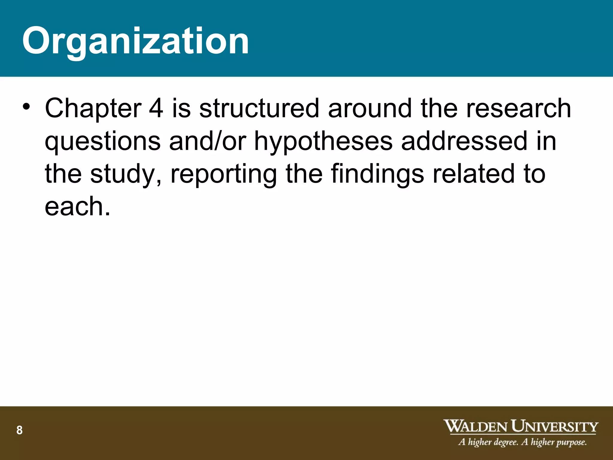 Organization
• Chapter 4 is structured around the research
  questions and/or hypotheses addressed in
  the study, reporting the findings related to
  each.




8
 