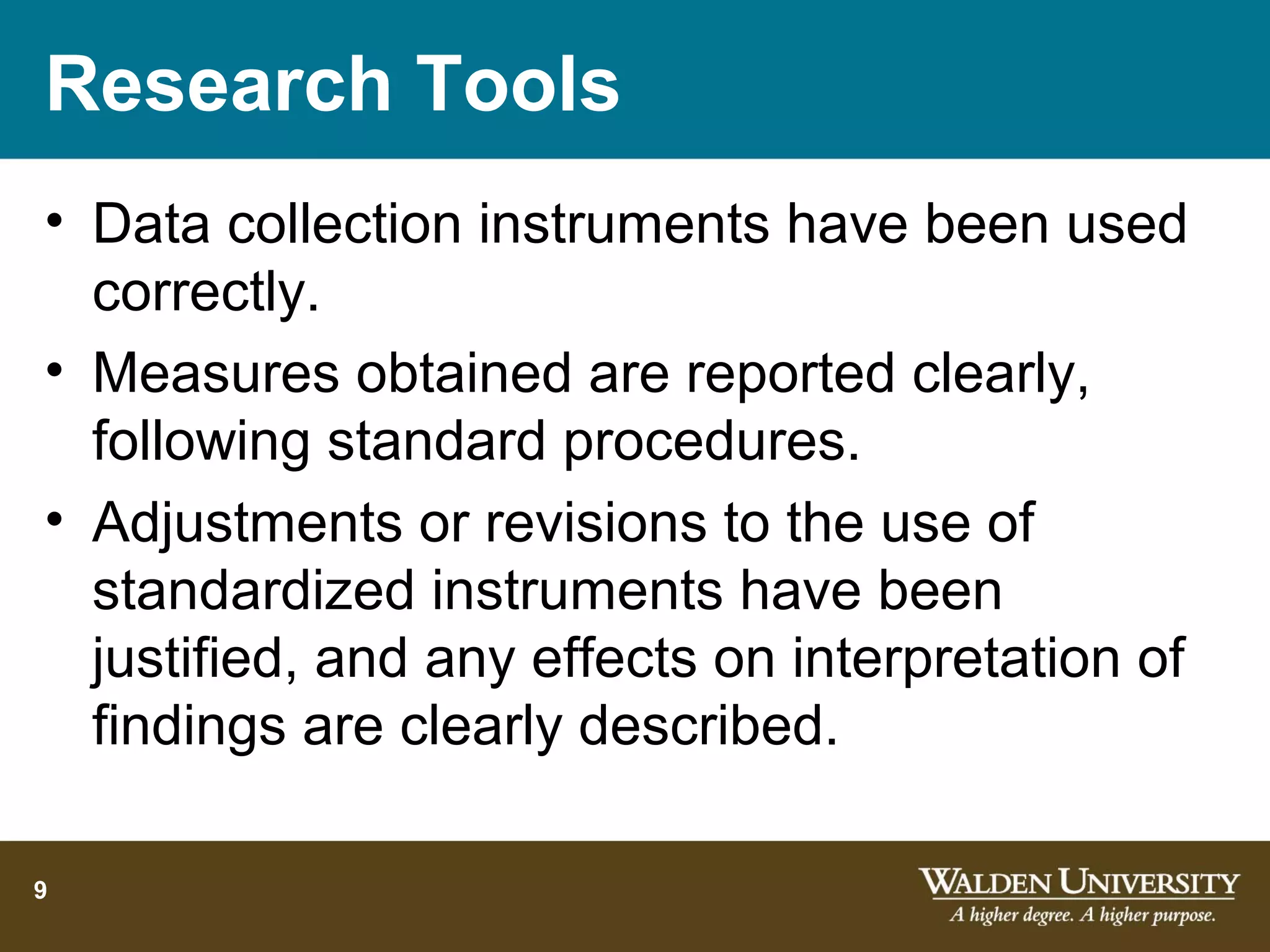 Research Tools
• Data collection instruments have been used
  correctly.
• Measures obtained are reported clearly,
  following standard procedures.
• Adjustments or revisions to the use of
  standardized instruments have been
  justified, and any effects on interpretation of
  findings are clearly described.

9
 