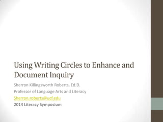 Using Writing Circles to Enhance and
Document Inquiry
Sherron Killingsworth Roberts, Ed.D.
Professor of Language Arts and Literacy
Sherron.roberts@ucf.edu
2014 Literacy Symposium
 