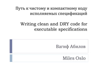 Путь к чистому и компактному коду 
исполняемых спецификаций 
Writing clean and DRY code for 
executable specifications 
Вагиф Абилов 
Miles Oslo 
 