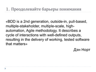 1. Преодолевайте барьеры понимания 
«BDD is a 2nd generation, outside-in, pull-based, 
multiple-stakeholder, multiple-scale, high-automation, 
Agile methodology. It describes a 
cycle of interactions with well-defined outputs, 
resulting in the delivery of working, tested software 
that matters» 
Дэн Норт 
 