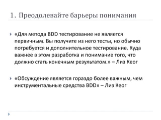 1. Преодолевайте барьеры понимания 
 «Для метода BDD тестирование не является 
первичным. Вы получите из него тесты, но обычно 
потребуется и дополнительное тестирование. Куда 
важнее в этом разработка и понимание того, что 
должно стать конечным результатом.» – Лиз Кеог 
 «Обсуждение является гораздо более важным, чем 
инструментальные средства BDD» – Лиз Кеог 
 
