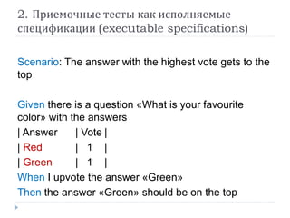 2. Приемочные тесты как исполняемые 
спецификации (executable specifications) 
Scenario: The answer with the highest vote gets to the 
top 
Given there is a question «What is your favourite 
color» with the answers 
| Answer | Vote | 
| Red | 1 | 
| Green | 1 | 
When I upvote the answer «Green» 
Then the answer «Green» should be on the top 
 