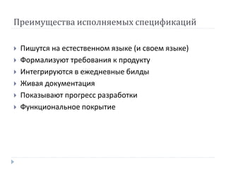 Преимущества исполняемых спецификаций 
 Пишутся на естественном языке (и своем языке) 
 Формализуют требования к продукту 
 Интегрируются в ежедневные билды 
 Живая документация 
 Показывают прогресс разработки 
 Функциональное покрытие 
 