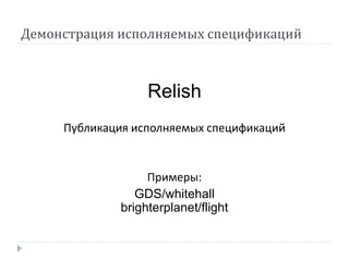 Демонстрация исполняемых спецификаций 
Relish 
Публикация исполняемых спецификаций 
Примеры: 
GDS/whitehall 
brighterplanet/flight 
 