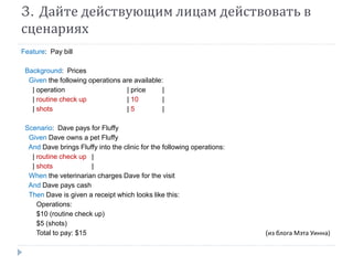 3. Дайте действующим лицам действовать в 
сценариях 
Feature: Pay bill 
Background: Prices 
Given the following operations are available: 
| operation | price | 
| routine check up | 10 | 
| shots | 5 | 
Scenario: Dave pays for Fluffy 
Given Dave owns a pet Fluffy 
And Dave brings Fluffy into the clinic for the following operations: 
| routine check up | 
| shots | 
When the veterinarian charges Dave for the visit 
And Dave pays cash 
Then Dave is given a receipt which looks like this: 
Operations: 
$10 (routine check up) 
$5 (shots) 
Total to pay: $15 (из блога Мэта Уинна) 
 