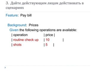 3. Дайте действующим лицам действовать в 
сценариях 
Feature: Pay bill 
Background: Prices 
Given the following operations are available: 
| operation | price | 
| routine check up | 10 | 
| shots | 5 | 
 