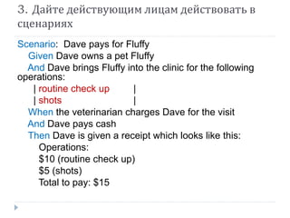 3. Дайте действующим лицам действовать в 
сценариях 
Scenario: Dave pays for Fluffy 
Given Dave owns a pet Fluffy 
And Dave brings Fluffy into the clinic for the following 
operations: 
| routine check up | 
| shots | 
When the veterinarian charges Dave for the visit 
And Dave pays cash 
Then Dave is given a receipt which looks like this: 
Operations: 
$10 (routine check up) 
$5 (shots) 
Total to pay: $15 
 