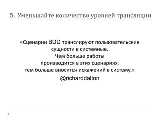 5. Уменьшайте количество уровней трансляции 
«Сценарии BDD транслируют пользовательские 
сущности в системные. 
Чем больше работы 
производится в этих сценариях, 
тем больше вносится искажений в систему.» 
@richarddalton 
 
