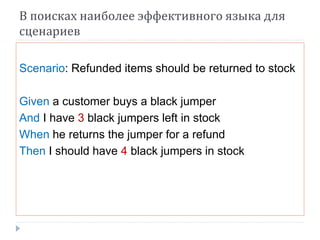 В поисках наиболее эффективного языка для 
сценариев 
Scenario: Refunded items should be returned to stock 
Given a customer buys a black jumper 
And I have 3 black jumpers left in stock 
When he returns the jumper for a refund 
Then I should have 4 black jumpers in stock 
 