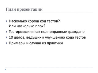 План презентации 
 Насколько хорош код тестов? 
Или насколько плох? 
 Тестировщики как полноправные граждане 
 10 шагов, ведущих к улучшению кода тестов 
 Примеры и случаи из практики 
 